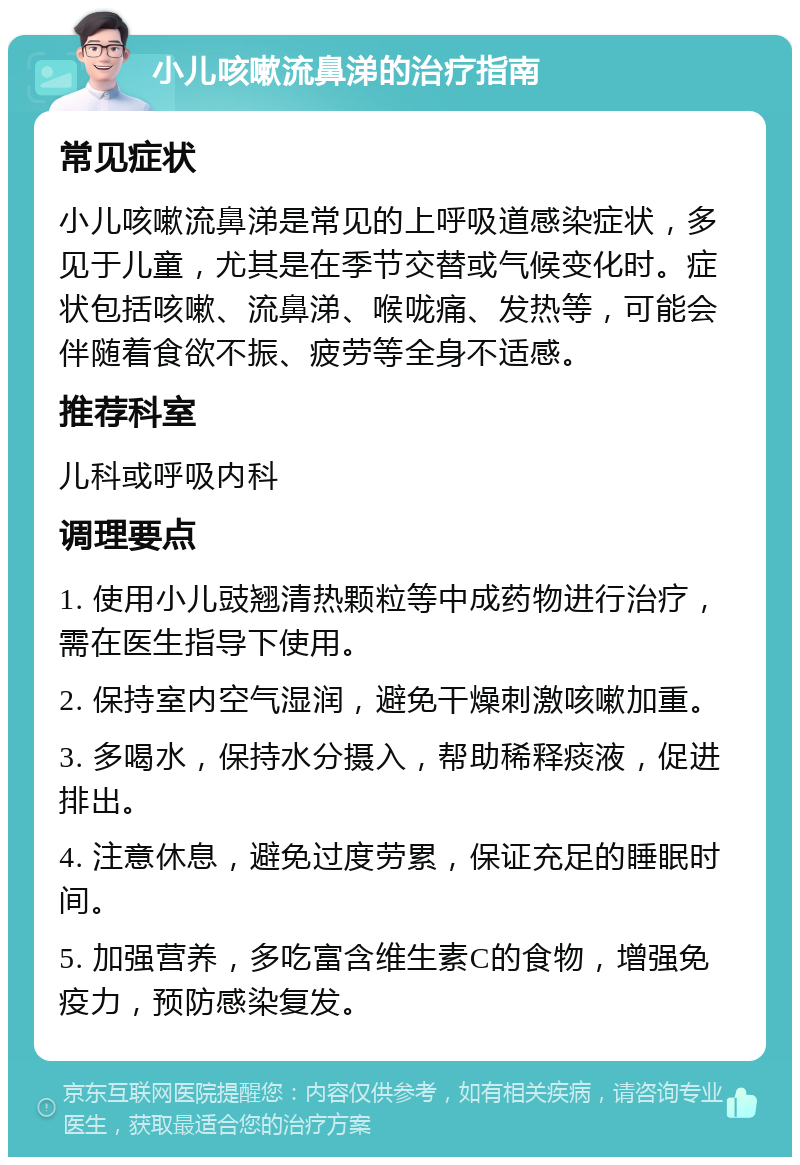 小儿咳嗽流鼻涕的治疗指南 常见症状 小儿咳嗽流鼻涕是常见的上呼吸道感染症状，多见于儿童，尤其是在季节交替或气候变化时。症状包括咳嗽、流鼻涕、喉咙痛、发热等，可能会伴随着食欲不振、疲劳等全身不适感。 推荐科室 儿科或呼吸内科 调理要点 1. 使用小儿豉翘清热颗粒等中成药物进行治疗，需在医生指导下使用。 2. 保持室内空气湿润，避免干燥刺激咳嗽加重。 3. 多喝水，保持水分摄入，帮助稀释痰液，促进排出。 4. 注意休息，避免过度劳累，保证充足的睡眠时间。 5. 加强营养，多吃富含维生素C的食物，增强免疫力，预防感染复发。