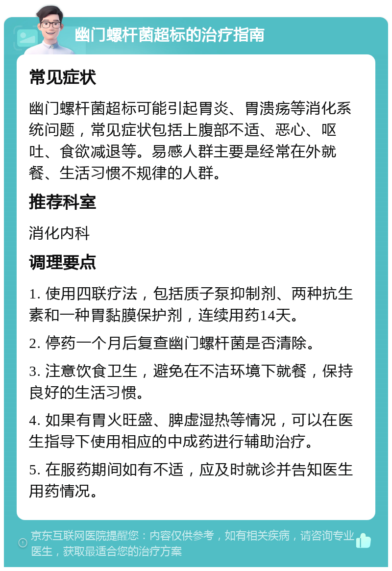 幽门螺杆菌超标的治疗指南 常见症状 幽门螺杆菌超标可能引起胃炎、胃溃疡等消化系统问题，常见症状包括上腹部不适、恶心、呕吐、食欲减退等。易感人群主要是经常在外就餐、生活习惯不规律的人群。 推荐科室 消化内科 调理要点 1. 使用四联疗法，包括质子泵抑制剂、两种抗生素和一种胃黏膜保护剂，连续用药14天。 2. 停药一个月后复查幽门螺杆菌是否清除。 3. 注意饮食卫生，避免在不洁环境下就餐，保持良好的生活习惯。 4. 如果有胃火旺盛、脾虚湿热等情况，可以在医生指导下使用相应的中成药进行辅助治疗。 5. 在服药期间如有不适，应及时就诊并告知医生用药情况。