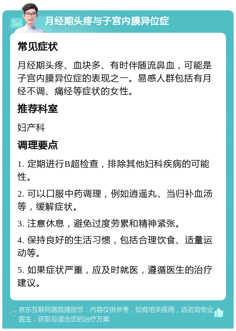 月经期头疼与子宫内膜异位症 常见症状 月经期头疼、血块多、有时伴随流鼻血，可能是子宫内膜异位症的表现之一。易感人群包括有月经不调、痛经等症状的女性。 推荐科室 妇产科 调理要点 1. 定期进行B超检查，排除其他妇科疾病的可能性。 2. 可以口服中药调理，例如逍遥丸、当归补血汤等，缓解症状。 3. 注意休息，避免过度劳累和精神紧张。 4. 保持良好的生活习惯，包括合理饮食、适量运动等。 5. 如果症状严重，应及时就医，遵循医生的治疗建议。