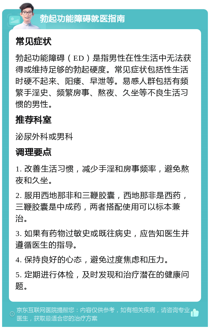 勃起功能障碍就医指南 常见症状 勃起功能障碍（ED）是指男性在性生活中无法获得或维持足够的勃起硬度。常见症状包括性生活时硬不起来、阳痿、早泄等。易感人群包括有频繁手淫史、频繁房事、熬夜、久坐等不良生活习惯的男性。 推荐科室 泌尿外科或男科 调理要点 1. 改善生活习惯，减少手淫和房事频率，避免熬夜和久坐。 2. 服用西地那非和三鞭胶囊，西地那非是西药，三鞭胶囊是中成药，两者搭配使用可以标本兼治。 3. 如果有药物过敏史或既往病史，应告知医生并遵循医生的指导。 4. 保持良好的心态，避免过度焦虑和压力。 5. 定期进行体检，及时发现和治疗潜在的健康问题。