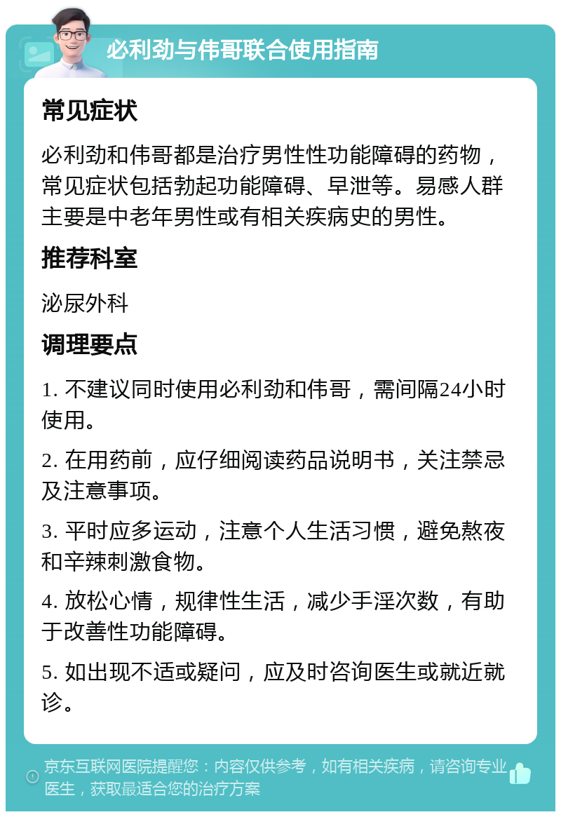 必利劲与伟哥联合使用指南 常见症状 必利劲和伟哥都是治疗男性性功能障碍的药物，常见症状包括勃起功能障碍、早泄等。易感人群主要是中老年男性或有相关疾病史的男性。 推荐科室 泌尿外科 调理要点 1. 不建议同时使用必利劲和伟哥，需间隔24小时使用。 2. 在用药前，应仔细阅读药品说明书，关注禁忌及注意事项。 3. 平时应多运动，注意个人生活习惯，避免熬夜和辛辣刺激食物。 4. 放松心情，规律性生活，减少手淫次数，有助于改善性功能障碍。 5. 如出现不适或疑问，应及时咨询医生或就近就诊。