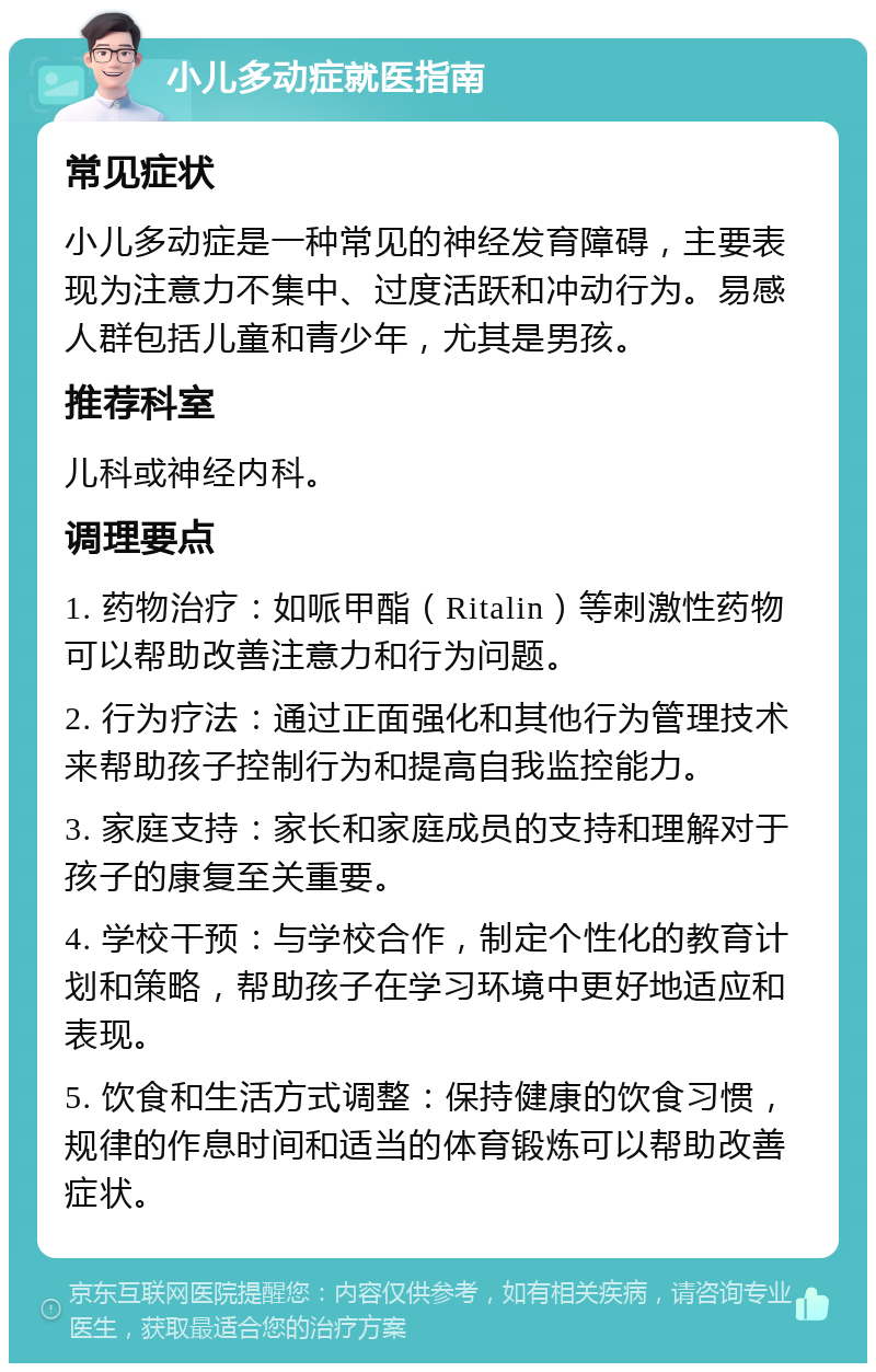 小儿多动症就医指南 常见症状 小儿多动症是一种常见的神经发育障碍，主要表现为注意力不集中、过度活跃和冲动行为。易感人群包括儿童和青少年，尤其是男孩。 推荐科室 儿科或神经内科。 调理要点 1. 药物治疗：如哌甲酯（Ritalin）等刺激性药物可以帮助改善注意力和行为问题。 2. 行为疗法：通过正面强化和其他行为管理技术来帮助孩子控制行为和提高自我监控能力。 3. 家庭支持：家长和家庭成员的支持和理解对于孩子的康复至关重要。 4. 学校干预：与学校合作，制定个性化的教育计划和策略，帮助孩子在学习环境中更好地适应和表现。 5. 饮食和生活方式调整：保持健康的饮食习惯，规律的作息时间和适当的体育锻炼可以帮助改善症状。