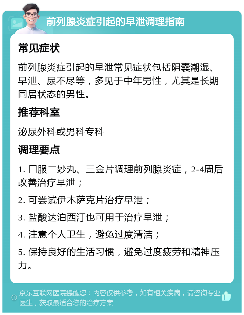 前列腺炎症引起的早泄调理指南 常见症状 前列腺炎症引起的早泄常见症状包括阴囊潮湿、早泄、尿不尽等，多见于中年男性，尤其是长期同居状态的男性。 推荐科室 泌尿外科或男科专科 调理要点 1. 口服二妙丸、三金片调理前列腺炎症，2-4周后改善治疗早泄； 2. 可尝试伊木萨克片治疗早泄； 3. 盐酸达泊西汀也可用于治疗早泄； 4. 注意个人卫生，避免过度清洁； 5. 保持良好的生活习惯，避免过度疲劳和精神压力。