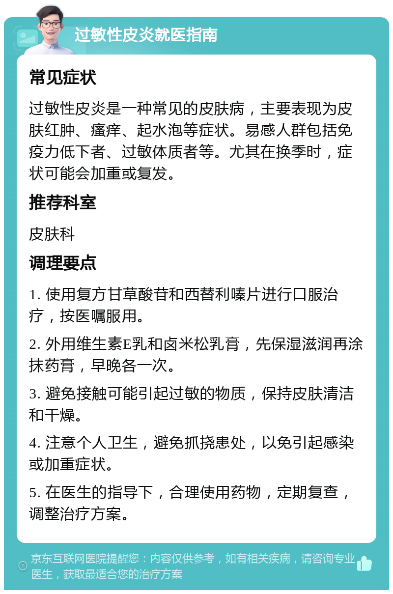 过敏性皮炎就医指南 常见症状 过敏性皮炎是一种常见的皮肤病，主要表现为皮肤红肿、瘙痒、起水泡等症状。易感人群包括免疫力低下者、过敏体质者等。尤其在换季时，症状可能会加重或复发。 推荐科室 皮肤科 调理要点 1. 使用复方甘草酸苷和西替利嗪片进行口服治疗，按医嘱服用。 2. 外用维生素E乳和卤米松乳膏，先保湿滋润再涂抹药膏，早晚各一次。 3. 避免接触可能引起过敏的物质，保持皮肤清洁和干燥。 4. 注意个人卫生，避免抓挠患处，以免引起感染或加重症状。 5. 在医生的指导下，合理使用药物，定期复查，调整治疗方案。