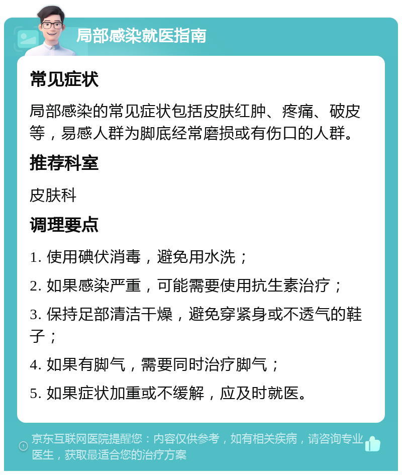 局部感染就医指南 常见症状 局部感染的常见症状包括皮肤红肿、疼痛、破皮等，易感人群为脚底经常磨损或有伤口的人群。 推荐科室 皮肤科 调理要点 1. 使用碘伏消毒，避免用水洗； 2. 如果感染严重，可能需要使用抗生素治疗； 3. 保持足部清洁干燥，避免穿紧身或不透气的鞋子； 4. 如果有脚气，需要同时治疗脚气； 5. 如果症状加重或不缓解，应及时就医。