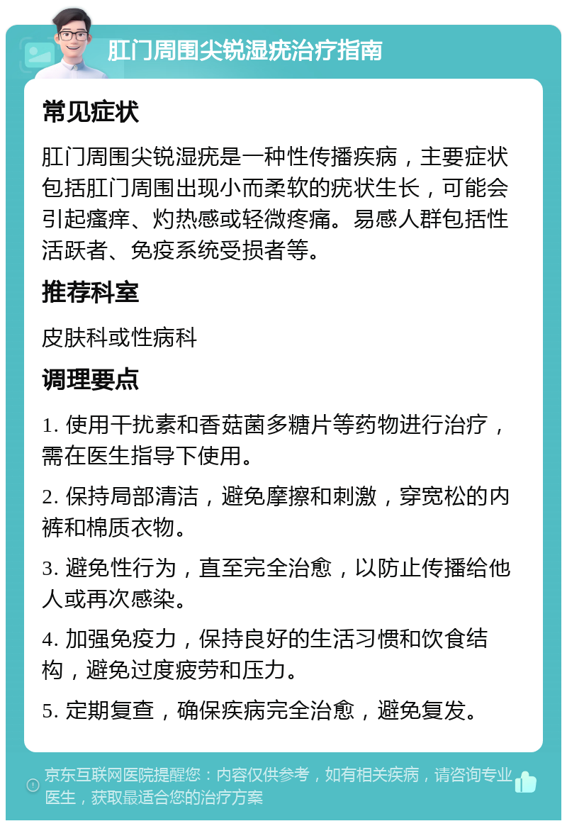 肛门周围尖锐湿疣治疗指南 常见症状 肛门周围尖锐湿疣是一种性传播疾病，主要症状包括肛门周围出现小而柔软的疣状生长，可能会引起瘙痒、灼热感或轻微疼痛。易感人群包括性活跃者、免疫系统受损者等。 推荐科室 皮肤科或性病科 调理要点 1. 使用干扰素和香菇菌多糖片等药物进行治疗，需在医生指导下使用。 2. 保持局部清洁，避免摩擦和刺激，穿宽松的内裤和棉质衣物。 3. 避免性行为，直至完全治愈，以防止传播给他人或再次感染。 4. 加强免疫力，保持良好的生活习惯和饮食结构，避免过度疲劳和压力。 5. 定期复查，确保疾病完全治愈，避免复发。