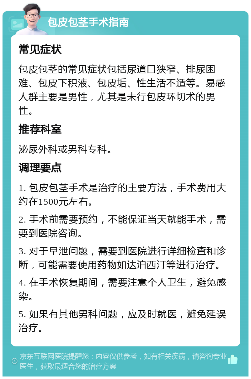 包皮包茎手术指南 常见症状 包皮包茎的常见症状包括尿道口狭窄、排尿困难、包皮下积液、包皮垢、性生活不适等。易感人群主要是男性，尤其是未行包皮环切术的男性。 推荐科室 泌尿外科或男科专科。 调理要点 1. 包皮包茎手术是治疗的主要方法，手术费用大约在1500元左右。 2. 手术前需要预约，不能保证当天就能手术，需要到医院咨询。 3. 对于早泄问题，需要到医院进行详细检查和诊断，可能需要使用药物如达泊西汀等进行治疗。 4. 在手术恢复期间，需要注意个人卫生，避免感染。 5. 如果有其他男科问题，应及时就医，避免延误治疗。