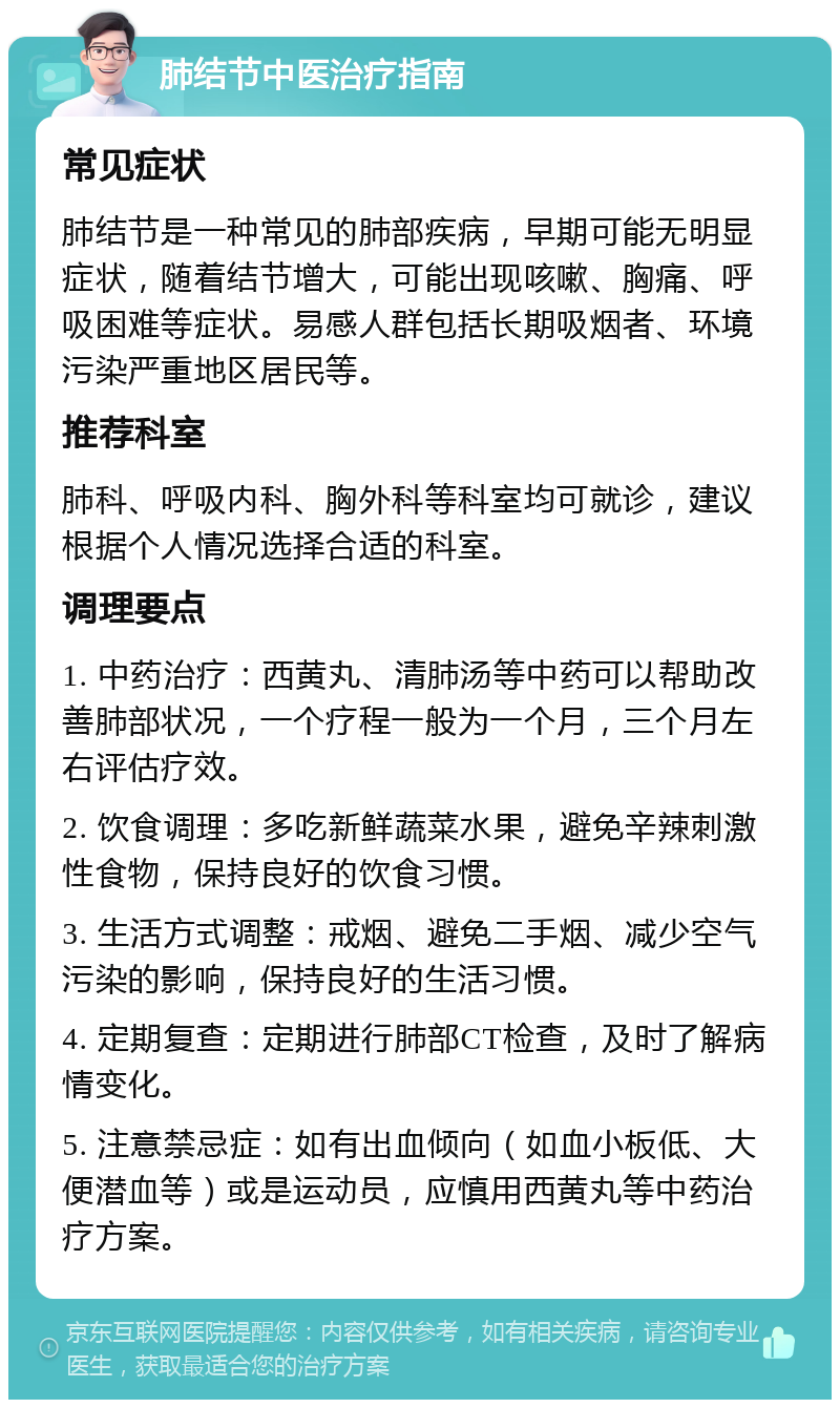 肺结节中医治疗指南 常见症状 肺结节是一种常见的肺部疾病，早期可能无明显症状，随着结节增大，可能出现咳嗽、胸痛、呼吸困难等症状。易感人群包括长期吸烟者、环境污染严重地区居民等。 推荐科室 肺科、呼吸内科、胸外科等科室均可就诊，建议根据个人情况选择合适的科室。 调理要点 1. 中药治疗：西黄丸、清肺汤等中药可以帮助改善肺部状况，一个疗程一般为一个月，三个月左右评估疗效。 2. 饮食调理：多吃新鲜蔬菜水果，避免辛辣刺激性食物，保持良好的饮食习惯。 3. 生活方式调整：戒烟、避免二手烟、减少空气污染的影响，保持良好的生活习惯。 4. 定期复查：定期进行肺部CT检查，及时了解病情变化。 5. 注意禁忌症：如有出血倾向（如血小板低、大便潜血等）或是运动员，应慎用西黄丸等中药治疗方案。