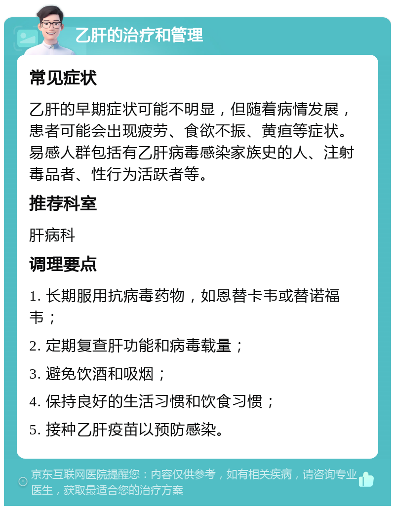 乙肝的治疗和管理 常见症状 乙肝的早期症状可能不明显，但随着病情发展，患者可能会出现疲劳、食欲不振、黄疸等症状。易感人群包括有乙肝病毒感染家族史的人、注射毒品者、性行为活跃者等。 推荐科室 肝病科 调理要点 1. 长期服用抗病毒药物，如恩替卡韦或替诺福韦； 2. 定期复查肝功能和病毒载量； 3. 避免饮酒和吸烟； 4. 保持良好的生活习惯和饮食习惯； 5. 接种乙肝疫苗以预防感染。