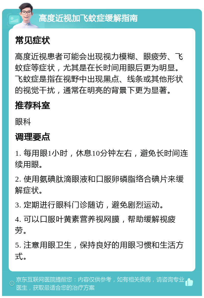 高度近视加飞蚊症缓解指南 常见症状 高度近视患者可能会出现视力模糊、眼疲劳、飞蚊症等症状，尤其是在长时间用眼后更为明显。飞蚊症是指在视野中出现黑点、线条或其他形状的视觉干扰，通常在明亮的背景下更为显著。 推荐科室 眼科 调理要点 1. 每用眼1小时，休息10分钟左右，避免长时间连续用眼。 2. 使用氨碘肽滴眼液和口服卵磷脂络合碘片来缓解症状。 3. 定期进行眼科门诊随访，避免剧烈运动。 4. 可以口服叶黄素营养视网膜，帮助缓解视疲劳。 5. 注意用眼卫生，保持良好的用眼习惯和生活方式。