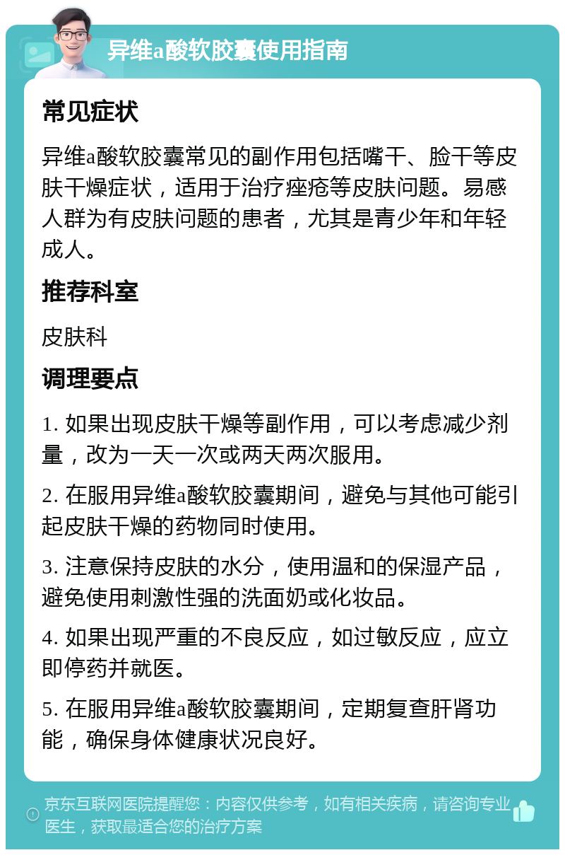 异维a酸软胶囊使用指南 常见症状 异维a酸软胶囊常见的副作用包括嘴干、脸干等皮肤干燥症状，适用于治疗痤疮等皮肤问题。易感人群为有皮肤问题的患者，尤其是青少年和年轻成人。 推荐科室 皮肤科 调理要点 1. 如果出现皮肤干燥等副作用，可以考虑减少剂量，改为一天一次或两天两次服用。 2. 在服用异维a酸软胶囊期间，避免与其他可能引起皮肤干燥的药物同时使用。 3. 注意保持皮肤的水分，使用温和的保湿产品，避免使用刺激性强的洗面奶或化妆品。 4. 如果出现严重的不良反应，如过敏反应，应立即停药并就医。 5. 在服用异维a酸软胶囊期间，定期复查肝肾功能，确保身体健康状况良好。