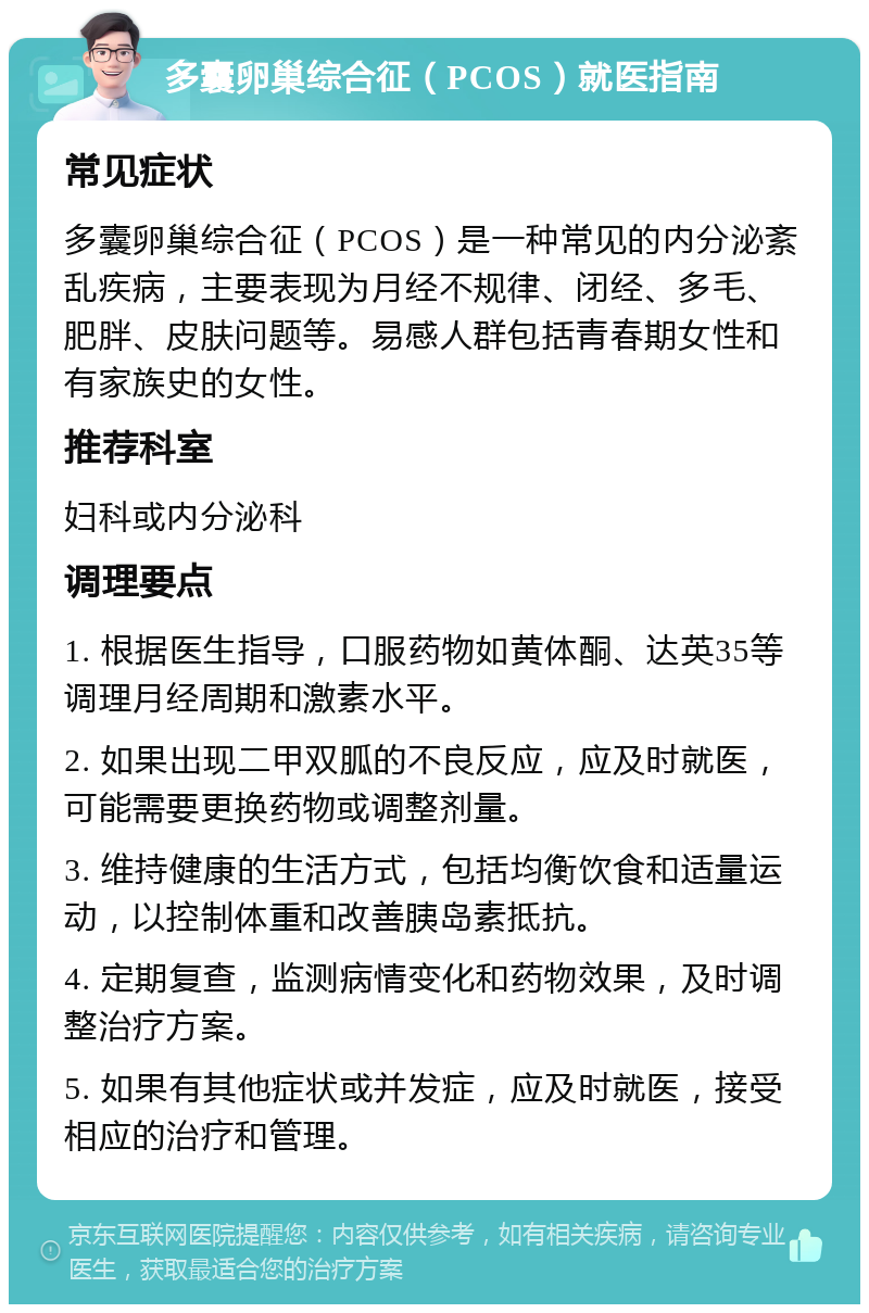 多囊卵巢综合征（PCOS）就医指南 常见症状 多囊卵巢综合征（PCOS）是一种常见的内分泌紊乱疾病，主要表现为月经不规律、闭经、多毛、肥胖、皮肤问题等。易感人群包括青春期女性和有家族史的女性。 推荐科室 妇科或内分泌科 调理要点 1. 根据医生指导，口服药物如黄体酮、达英35等调理月经周期和激素水平。 2. 如果出现二甲双胍的不良反应，应及时就医，可能需要更换药物或调整剂量。 3. 维持健康的生活方式，包括均衡饮食和适量运动，以控制体重和改善胰岛素抵抗。 4. 定期复查，监测病情变化和药物效果，及时调整治疗方案。 5. 如果有其他症状或并发症，应及时就医，接受相应的治疗和管理。