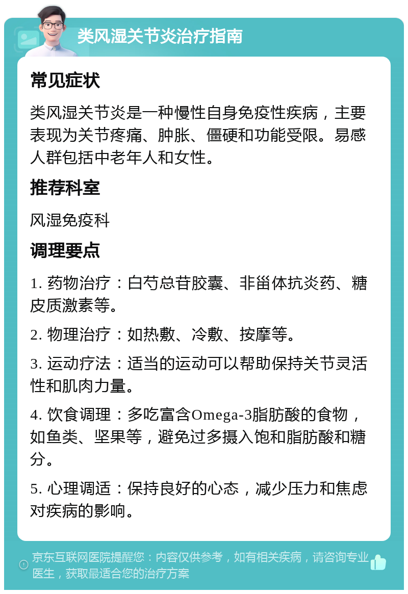 类风湿关节炎治疗指南 常见症状 类风湿关节炎是一种慢性自身免疫性疾病，主要表现为关节疼痛、肿胀、僵硬和功能受限。易感人群包括中老年人和女性。 推荐科室 风湿免疫科 调理要点 1. 药物治疗：白芍总苷胶囊、非甾体抗炎药、糖皮质激素等。 2. 物理治疗：如热敷、冷敷、按摩等。 3. 运动疗法：适当的运动可以帮助保持关节灵活性和肌肉力量。 4. 饮食调理：多吃富含Omega-3脂肪酸的食物，如鱼类、坚果等，避免过多摄入饱和脂肪酸和糖分。 5. 心理调适：保持良好的心态，减少压力和焦虑对疾病的影响。