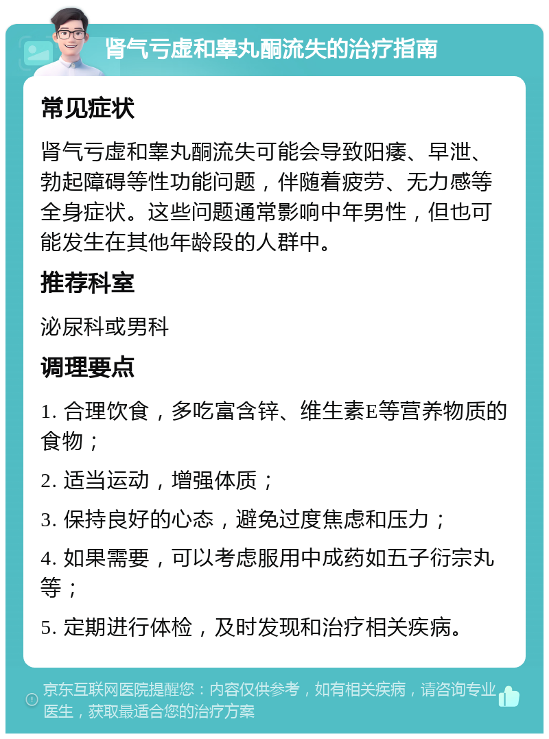 肾气亏虚和睾丸酮流失的治疗指南 常见症状 肾气亏虚和睾丸酮流失可能会导致阳痿、早泄、勃起障碍等性功能问题，伴随着疲劳、无力感等全身症状。这些问题通常影响中年男性，但也可能发生在其他年龄段的人群中。 推荐科室 泌尿科或男科 调理要点 1. 合理饮食，多吃富含锌、维生素E等营养物质的食物； 2. 适当运动，增强体质； 3. 保持良好的心态，避免过度焦虑和压力； 4. 如果需要，可以考虑服用中成药如五子衍宗丸等； 5. 定期进行体检，及时发现和治疗相关疾病。