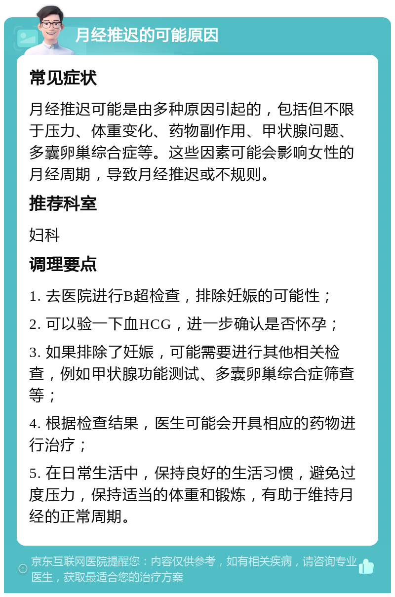 月经推迟的可能原因 常见症状 月经推迟可能是由多种原因引起的，包括但不限于压力、体重变化、药物副作用、甲状腺问题、多囊卵巢综合症等。这些因素可能会影响女性的月经周期，导致月经推迟或不规则。 推荐科室 妇科 调理要点 1. 去医院进行B超检查，排除妊娠的可能性； 2. 可以验一下血HCG，进一步确认是否怀孕； 3. 如果排除了妊娠，可能需要进行其他相关检查，例如甲状腺功能测试、多囊卵巢综合症筛查等； 4. 根据检查结果，医生可能会开具相应的药物进行治疗； 5. 在日常生活中，保持良好的生活习惯，避免过度压力，保持适当的体重和锻炼，有助于维持月经的正常周期。