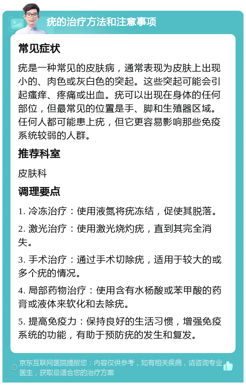 疣的治疗方法和注意事项 常见症状 疣是一种常见的皮肤病，通常表现为皮肤上出现小的、肉色或灰白色的突起。这些突起可能会引起瘙痒、疼痛或出血。疣可以出现在身体的任何部位，但最常见的位置是手、脚和生殖器区域。任何人都可能患上疣，但它更容易影响那些免疫系统较弱的人群。 推荐科室 皮肤科 调理要点 1. 冷冻治疗：使用液氮将疣冻结，促使其脱落。 2. 激光治疗：使用激光烧灼疣，直到其完全消失。 3. 手术治疗：通过手术切除疣，适用于较大的或多个疣的情况。 4. 局部药物治疗：使用含有水杨酸或苯甲酸的药膏或液体来软化和去除疣。 5. 提高免疫力：保持良好的生活习惯，增强免疫系统的功能，有助于预防疣的发生和复发。