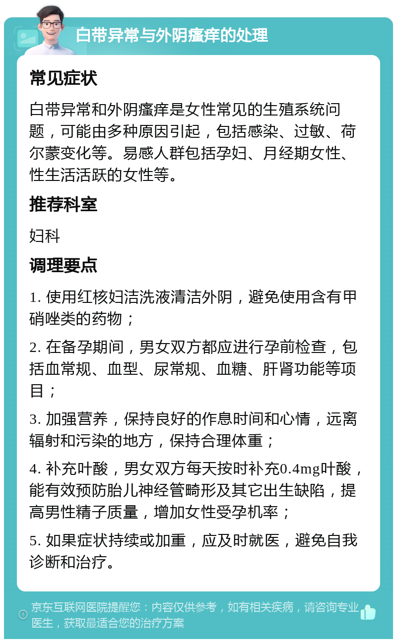 白带异常与外阴瘙痒的处理 常见症状 白带异常和外阴瘙痒是女性常见的生殖系统问题，可能由多种原因引起，包括感染、过敏、荷尔蒙变化等。易感人群包括孕妇、月经期女性、性生活活跃的女性等。 推荐科室 妇科 调理要点 1. 使用红核妇洁洗液清洁外阴，避免使用含有甲硝唑类的药物； 2. 在备孕期间，男女双方都应进行孕前检查，包括血常规、血型、尿常规、血糖、肝肾功能等项目； 3. 加强营养，保持良好的作息时间和心情，远离辐射和污染的地方，保持合理体重； 4. 补充叶酸，男女双方每天按时补充0.4mg叶酸，能有效预防胎儿神经管畸形及其它出生缺陷，提高男性精子质量，增加女性受孕机率； 5. 如果症状持续或加重，应及时就医，避免自我诊断和治疗。