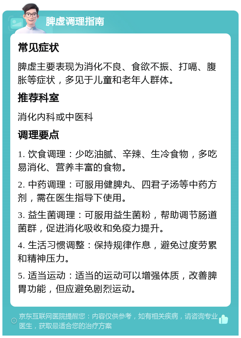 脾虚调理指南 常见症状 脾虚主要表现为消化不良、食欲不振、打嗝、腹胀等症状，多见于儿童和老年人群体。 推荐科室 消化内科或中医科 调理要点 1. 饮食调理：少吃油腻、辛辣、生冷食物，多吃易消化、营养丰富的食物。 2. 中药调理：可服用健脾丸、四君子汤等中药方剂，需在医生指导下使用。 3. 益生菌调理：可服用益生菌粉，帮助调节肠道菌群，促进消化吸收和免疫力提升。 4. 生活习惯调整：保持规律作息，避免过度劳累和精神压力。 5. 适当运动：适当的运动可以增强体质，改善脾胃功能，但应避免剧烈运动。