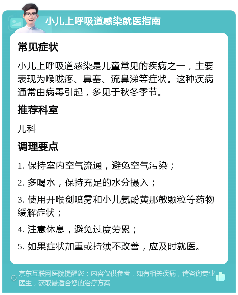 小儿上呼吸道感染就医指南 常见症状 小儿上呼吸道感染是儿童常见的疾病之一，主要表现为喉咙疼、鼻塞、流鼻涕等症状。这种疾病通常由病毒引起，多见于秋冬季节。 推荐科室 儿科 调理要点 1. 保持室内空气流通，避免空气污染； 2. 多喝水，保持充足的水分摄入； 3. 使用开喉剑喷雾和小儿氨酚黄那敏颗粒等药物缓解症状； 4. 注意休息，避免过度劳累； 5. 如果症状加重或持续不改善，应及时就医。