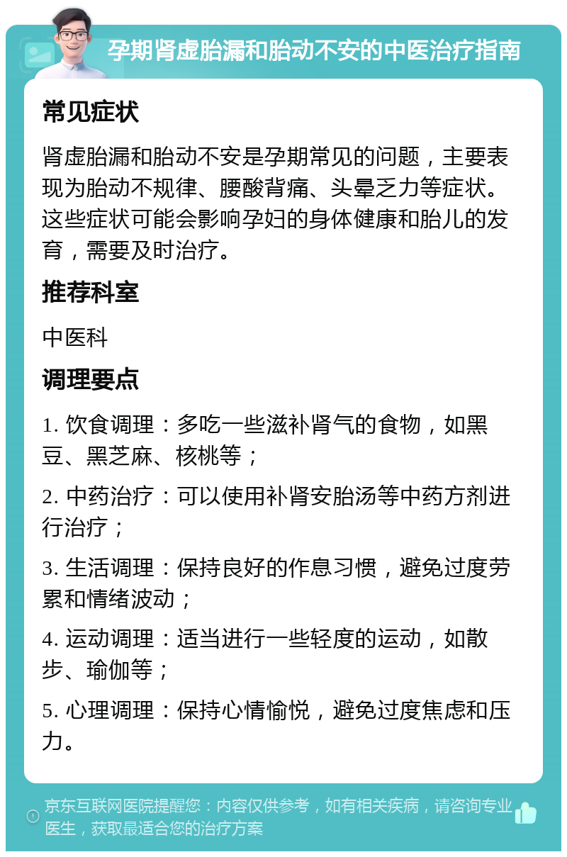 孕期肾虚胎漏和胎动不安的中医治疗指南 常见症状 肾虚胎漏和胎动不安是孕期常见的问题，主要表现为胎动不规律、腰酸背痛、头晕乏力等症状。这些症状可能会影响孕妇的身体健康和胎儿的发育，需要及时治疗。 推荐科室 中医科 调理要点 1. 饮食调理：多吃一些滋补肾气的食物，如黑豆、黑芝麻、核桃等； 2. 中药治疗：可以使用补肾安胎汤等中药方剂进行治疗； 3. 生活调理：保持良好的作息习惯，避免过度劳累和情绪波动； 4. 运动调理：适当进行一些轻度的运动，如散步、瑜伽等； 5. 心理调理：保持心情愉悦，避免过度焦虑和压力。