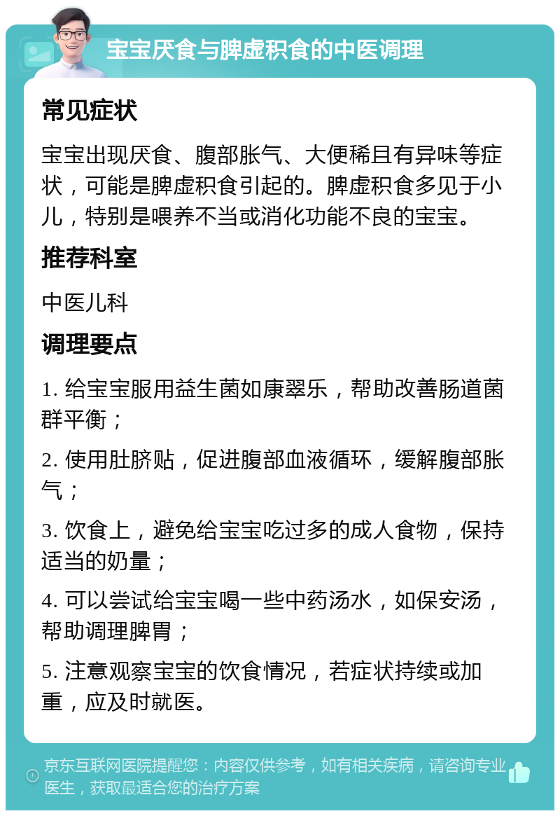 宝宝厌食与脾虚积食的中医调理 常见症状 宝宝出现厌食、腹部胀气、大便稀且有异味等症状，可能是脾虚积食引起的。脾虚积食多见于小儿，特别是喂养不当或消化功能不良的宝宝。 推荐科室 中医儿科 调理要点 1. 给宝宝服用益生菌如康翠乐，帮助改善肠道菌群平衡； 2. 使用肚脐贴，促进腹部血液循环，缓解腹部胀气； 3. 饮食上，避免给宝宝吃过多的成人食物，保持适当的奶量； 4. 可以尝试给宝宝喝一些中药汤水，如保安汤，帮助调理脾胃； 5. 注意观察宝宝的饮食情况，若症状持续或加重，应及时就医。