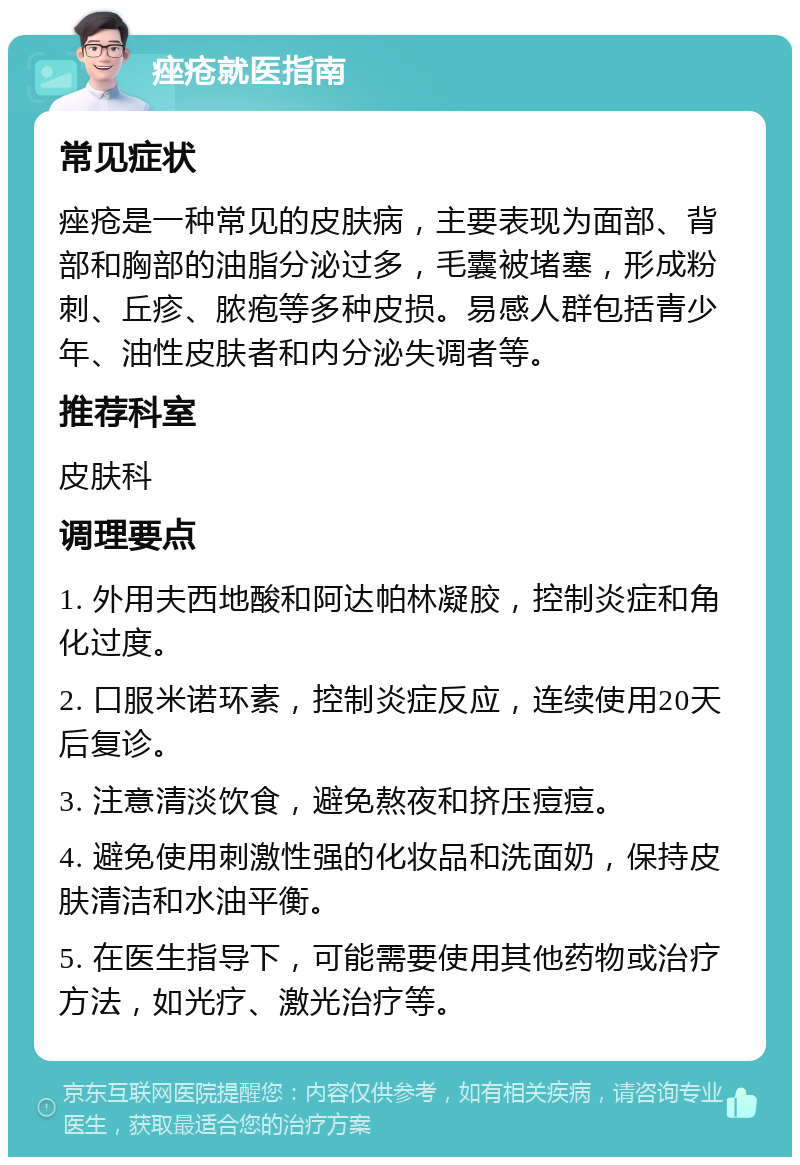 痤疮就医指南 常见症状 痤疮是一种常见的皮肤病，主要表现为面部、背部和胸部的油脂分泌过多，毛囊被堵塞，形成粉刺、丘疹、脓疱等多种皮损。易感人群包括青少年、油性皮肤者和内分泌失调者等。 推荐科室 皮肤科 调理要点 1. 外用夫西地酸和阿达帕林凝胶，控制炎症和角化过度。 2. 口服米诺环素，控制炎症反应，连续使用20天后复诊。 3. 注意清淡饮食，避免熬夜和挤压痘痘。 4. 避免使用刺激性强的化妆品和洗面奶，保持皮肤清洁和水油平衡。 5. 在医生指导下，可能需要使用其他药物或治疗方法，如光疗、激光治疗等。