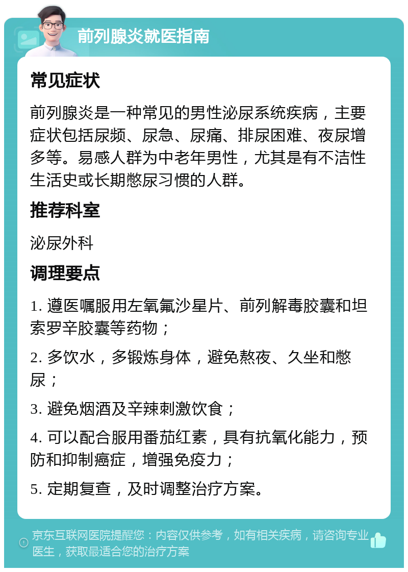 前列腺炎就医指南 常见症状 前列腺炎是一种常见的男性泌尿系统疾病，主要症状包括尿频、尿急、尿痛、排尿困难、夜尿增多等。易感人群为中老年男性，尤其是有不洁性生活史或长期憋尿习惯的人群。 推荐科室 泌尿外科 调理要点 1. 遵医嘱服用左氧氟沙星片、前列解毒胶囊和坦索罗辛胶囊等药物； 2. 多饮水，多锻炼身体，避免熬夜、久坐和憋尿； 3. 避免烟酒及辛辣刺激饮食； 4. 可以配合服用番茄红素，具有抗氧化能力，预防和抑制癌症，增强免疫力； 5. 定期复查，及时调整治疗方案。