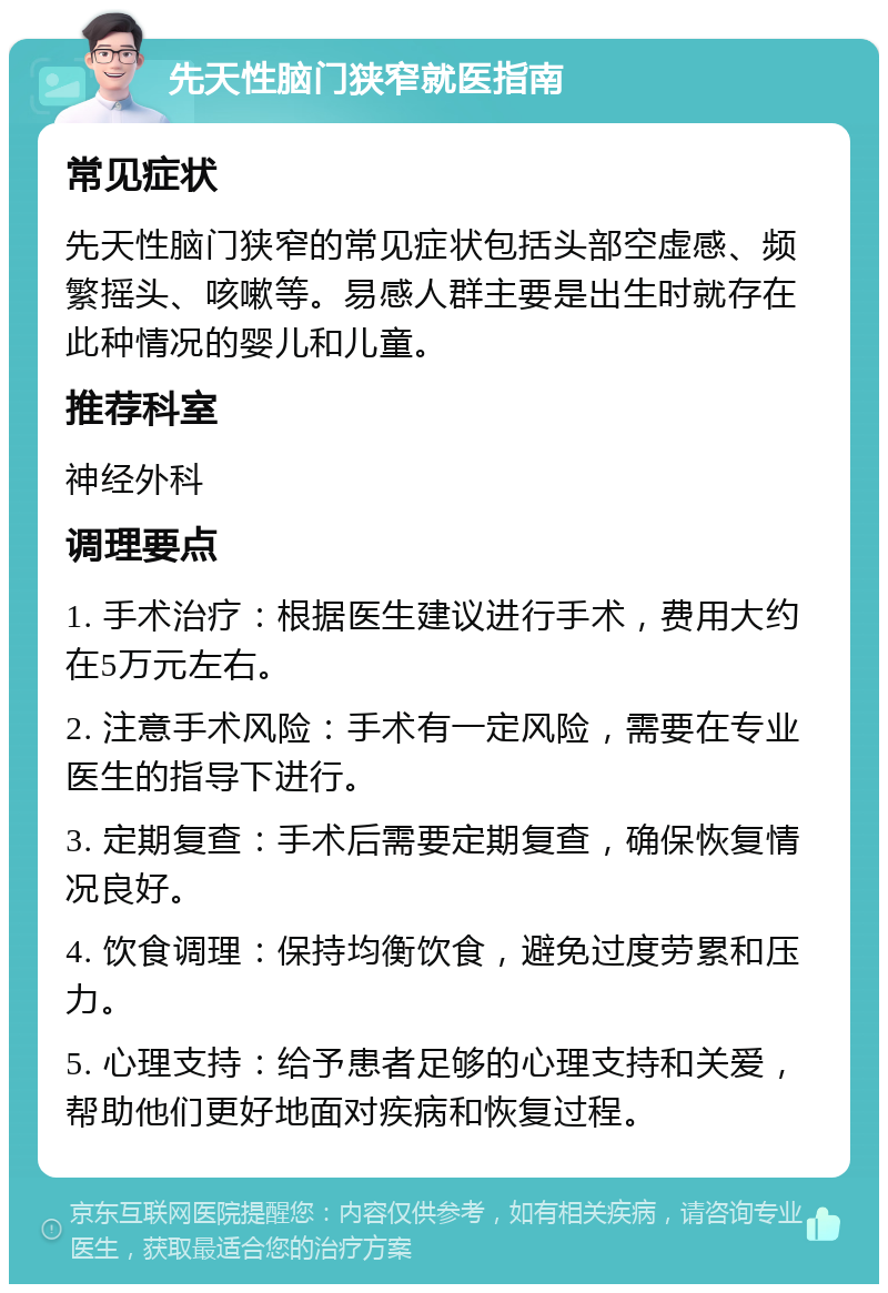 先天性脑门狭窄就医指南 常见症状 先天性脑门狭窄的常见症状包括头部空虚感、频繁摇头、咳嗽等。易感人群主要是出生时就存在此种情况的婴儿和儿童。 推荐科室 神经外科 调理要点 1. 手术治疗：根据医生建议进行手术，费用大约在5万元左右。 2. 注意手术风险：手术有一定风险，需要在专业医生的指导下进行。 3. 定期复查：手术后需要定期复查，确保恢复情况良好。 4. 饮食调理：保持均衡饮食，避免过度劳累和压力。 5. 心理支持：给予患者足够的心理支持和关爱，帮助他们更好地面对疾病和恢复过程。