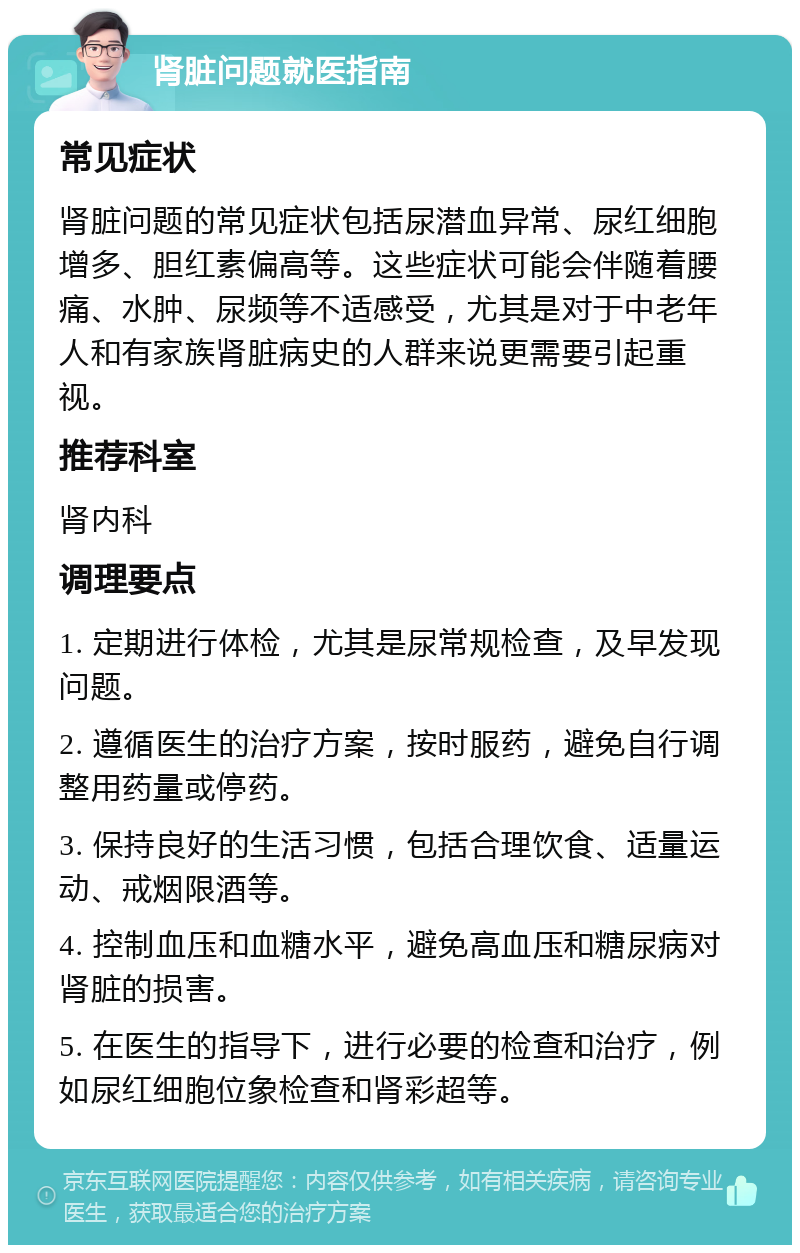 肾脏问题就医指南 常见症状 肾脏问题的常见症状包括尿潜血异常、尿红细胞增多、胆红素偏高等。这些症状可能会伴随着腰痛、水肿、尿频等不适感受，尤其是对于中老年人和有家族肾脏病史的人群来说更需要引起重视。 推荐科室 肾内科 调理要点 1. 定期进行体检，尤其是尿常规检查，及早发现问题。 2. 遵循医生的治疗方案，按时服药，避免自行调整用药量或停药。 3. 保持良好的生活习惯，包括合理饮食、适量运动、戒烟限酒等。 4. 控制血压和血糖水平，避免高血压和糖尿病对肾脏的损害。 5. 在医生的指导下，进行必要的检查和治疗，例如尿红细胞位象检查和肾彩超等。