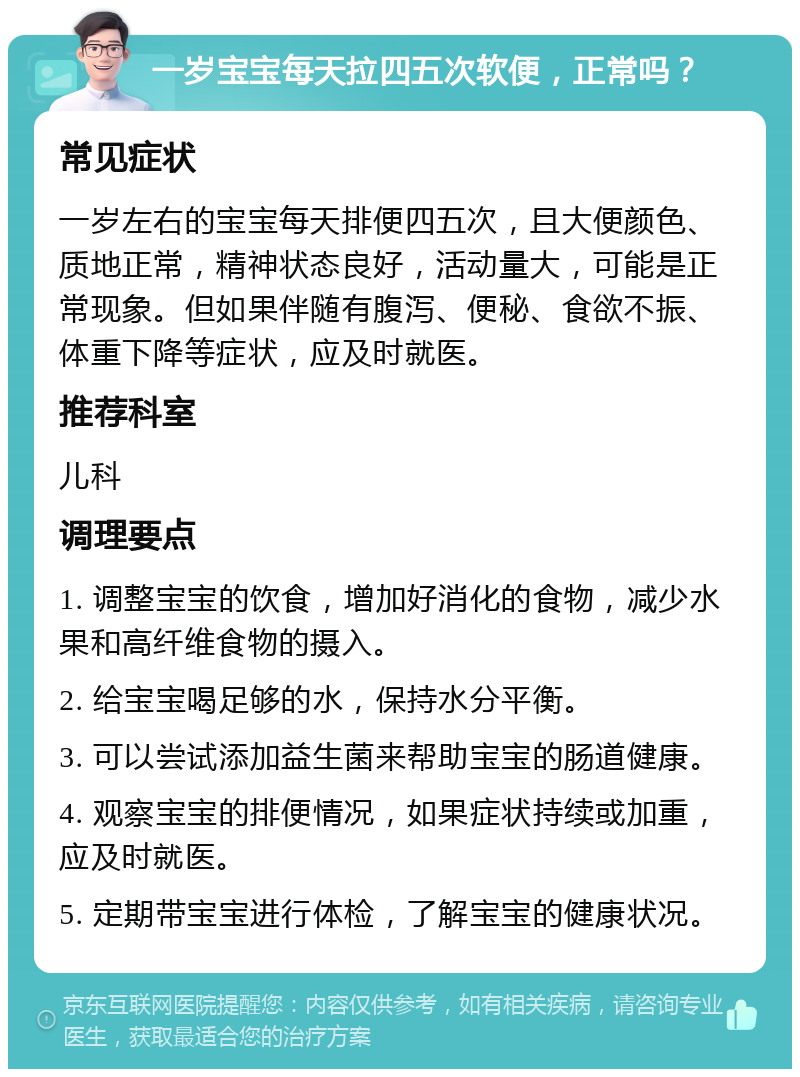 一岁宝宝每天拉四五次软便，正常吗？ 常见症状 一岁左右的宝宝每天排便四五次，且大便颜色、质地正常，精神状态良好，活动量大，可能是正常现象。但如果伴随有腹泻、便秘、食欲不振、体重下降等症状，应及时就医。 推荐科室 儿科 调理要点 1. 调整宝宝的饮食，增加好消化的食物，减少水果和高纤维食物的摄入。 2. 给宝宝喝足够的水，保持水分平衡。 3. 可以尝试添加益生菌来帮助宝宝的肠道健康。 4. 观察宝宝的排便情况，如果症状持续或加重，应及时就医。 5. 定期带宝宝进行体检，了解宝宝的健康状况。