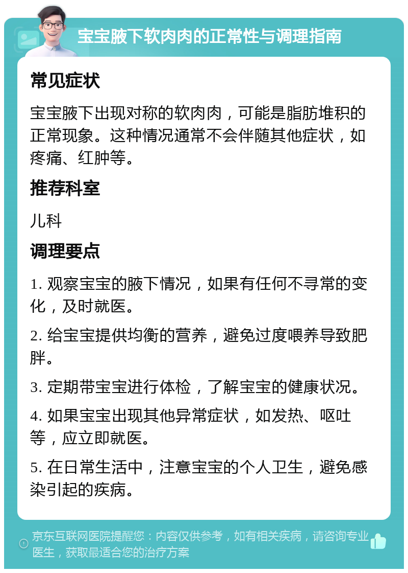 宝宝腋下软肉肉的正常性与调理指南 常见症状 宝宝腋下出现对称的软肉肉，可能是脂肪堆积的正常现象。这种情况通常不会伴随其他症状，如疼痛、红肿等。 推荐科室 儿科 调理要点 1. 观察宝宝的腋下情况，如果有任何不寻常的变化，及时就医。 2. 给宝宝提供均衡的营养，避免过度喂养导致肥胖。 3. 定期带宝宝进行体检，了解宝宝的健康状况。 4. 如果宝宝出现其他异常症状，如发热、呕吐等，应立即就医。 5. 在日常生活中，注意宝宝的个人卫生，避免感染引起的疾病。