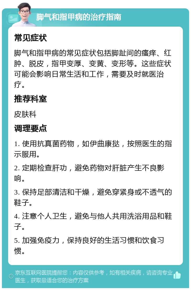 脚气和指甲病的治疗指南 常见症状 脚气和指甲病的常见症状包括脚趾间的瘙痒、红肿、脱皮，指甲变厚、变黄、变形等。这些症状可能会影响日常生活和工作，需要及时就医治疗。 推荐科室 皮肤科 调理要点 1. 使用抗真菌药物，如伊曲康挞，按照医生的指示服用。 2. 定期检查肝功，避免药物对肝脏产生不良影响。 3. 保持足部清洁和干燥，避免穿紧身或不透气的鞋子。 4. 注意个人卫生，避免与他人共用洗浴用品和鞋子。 5. 加强免疫力，保持良好的生活习惯和饮食习惯。