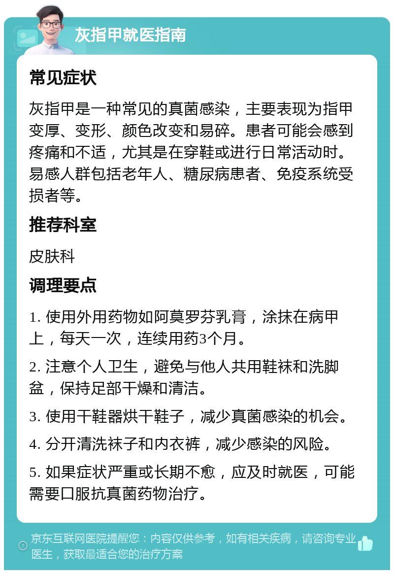 灰指甲就医指南 常见症状 灰指甲是一种常见的真菌感染，主要表现为指甲变厚、变形、颜色改变和易碎。患者可能会感到疼痛和不适，尤其是在穿鞋或进行日常活动时。易感人群包括老年人、糖尿病患者、免疫系统受损者等。 推荐科室 皮肤科 调理要点 1. 使用外用药物如阿莫罗芬乳膏，涂抹在病甲上，每天一次，连续用药3个月。 2. 注意个人卫生，避免与他人共用鞋袜和洗脚盆，保持足部干燥和清洁。 3. 使用干鞋器烘干鞋子，减少真菌感染的机会。 4. 分开清洗袜子和内衣裤，减少感染的风险。 5. 如果症状严重或长期不愈，应及时就医，可能需要口服抗真菌药物治疗。