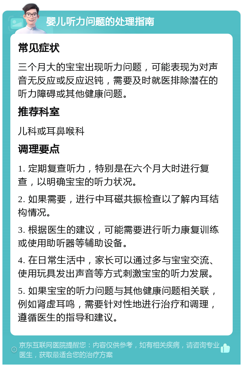 婴儿听力问题的处理指南 常见症状 三个月大的宝宝出现听力问题，可能表现为对声音无反应或反应迟钝，需要及时就医排除潜在的听力障碍或其他健康问题。 推荐科室 儿科或耳鼻喉科 调理要点 1. 定期复查听力，特别是在六个月大时进行复查，以明确宝宝的听力状况。 2. 如果需要，进行中耳磁共振检查以了解内耳结构情况。 3. 根据医生的建议，可能需要进行听力康复训练或使用助听器等辅助设备。 4. 在日常生活中，家长可以通过多与宝宝交流、使用玩具发出声音等方式刺激宝宝的听力发展。 5. 如果宝宝的听力问题与其他健康问题相关联，例如肾虚耳鸣，需要针对性地进行治疗和调理，遵循医生的指导和建议。