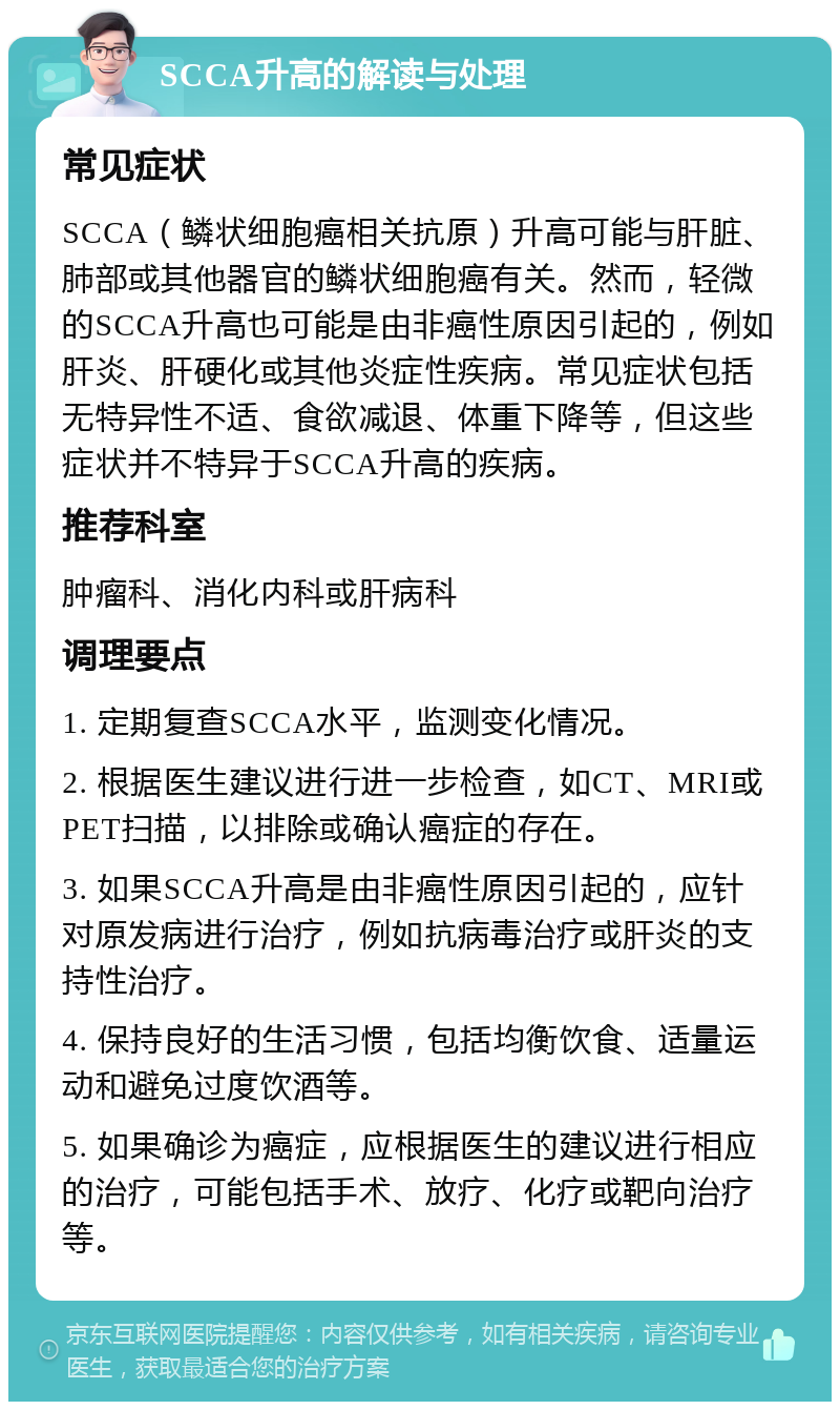 SCCA升高的解读与处理 常见症状 SCCA（鳞状细胞癌相关抗原）升高可能与肝脏、肺部或其他器官的鳞状细胞癌有关。然而，轻微的SCCA升高也可能是由非癌性原因引起的，例如肝炎、肝硬化或其他炎症性疾病。常见症状包括无特异性不适、食欲减退、体重下降等，但这些症状并不特异于SCCA升高的疾病。 推荐科室 肿瘤科、消化内科或肝病科 调理要点 1. 定期复查SCCA水平，监测变化情况。 2. 根据医生建议进行进一步检查，如CT、MRI或PET扫描，以排除或确认癌症的存在。 3. 如果SCCA升高是由非癌性原因引起的，应针对原发病进行治疗，例如抗病毒治疗或肝炎的支持性治疗。 4. 保持良好的生活习惯，包括均衡饮食、适量运动和避免过度饮酒等。 5. 如果确诊为癌症，应根据医生的建议进行相应的治疗，可能包括手术、放疗、化疗或靶向治疗等。