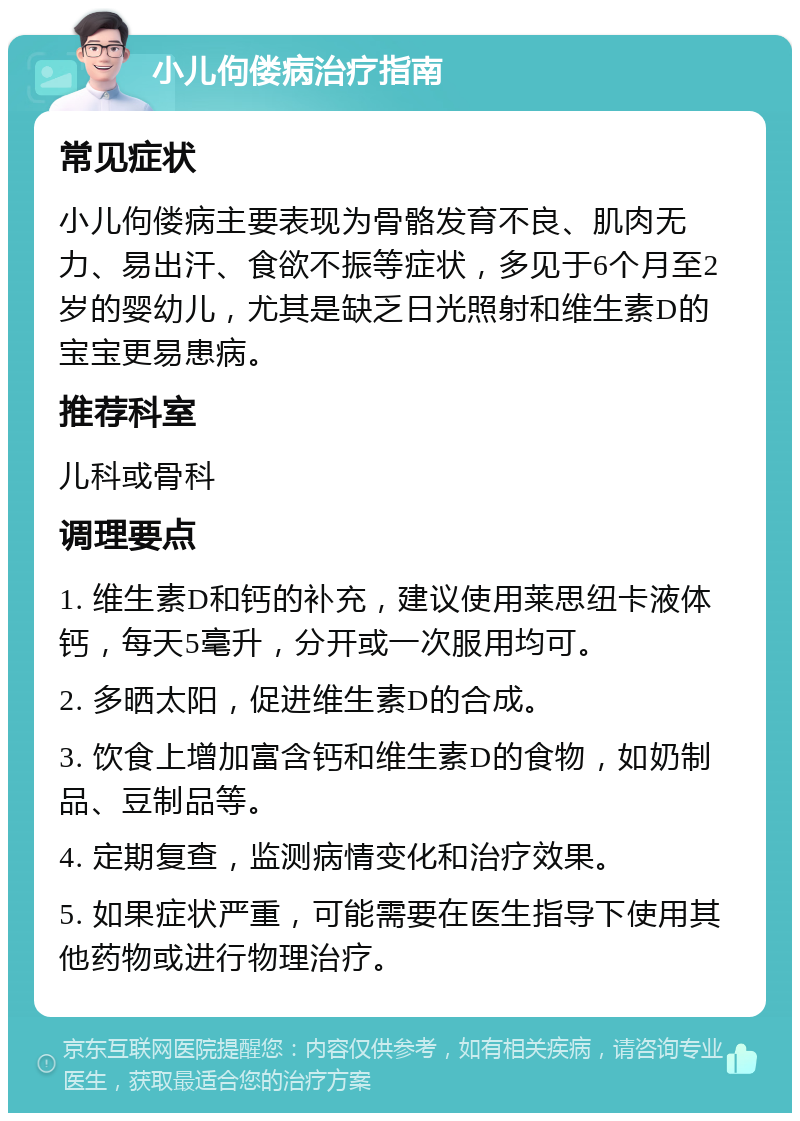 小儿佝偻病治疗指南 常见症状 小儿佝偻病主要表现为骨骼发育不良、肌肉无力、易出汗、食欲不振等症状，多见于6个月至2岁的婴幼儿，尤其是缺乏日光照射和维生素D的宝宝更易患病。 推荐科室 儿科或骨科 调理要点 1. 维生素D和钙的补充，建议使用莱思纽卡液体钙，每天5毫升，分开或一次服用均可。 2. 多晒太阳，促进维生素D的合成。 3. 饮食上增加富含钙和维生素D的食物，如奶制品、豆制品等。 4. 定期复查，监测病情变化和治疗效果。 5. 如果症状严重，可能需要在医生指导下使用其他药物或进行物理治疗。