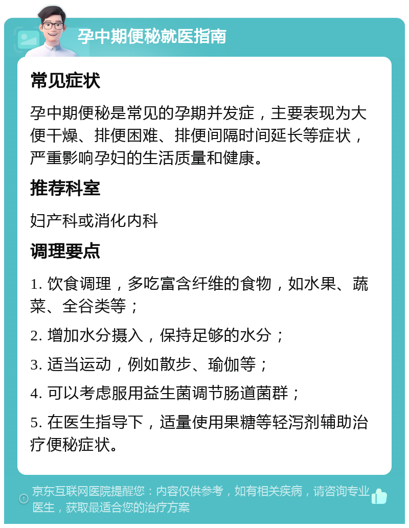 孕中期便秘就医指南 常见症状 孕中期便秘是常见的孕期并发症，主要表现为大便干燥、排便困难、排便间隔时间延长等症状，严重影响孕妇的生活质量和健康。 推荐科室 妇产科或消化内科 调理要点 1. 饮食调理，多吃富含纤维的食物，如水果、蔬菜、全谷类等； 2. 增加水分摄入，保持足够的水分； 3. 适当运动，例如散步、瑜伽等； 4. 可以考虑服用益生菌调节肠道菌群； 5. 在医生指导下，适量使用果糖等轻泻剂辅助治疗便秘症状。