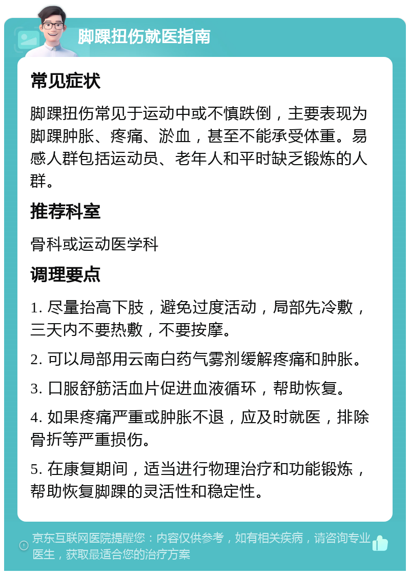 脚踝扭伤就医指南 常见症状 脚踝扭伤常见于运动中或不慎跌倒，主要表现为脚踝肿胀、疼痛、淤血，甚至不能承受体重。易感人群包括运动员、老年人和平时缺乏锻炼的人群。 推荐科室 骨科或运动医学科 调理要点 1. 尽量抬高下肢，避免过度活动，局部先冷敷，三天内不要热敷，不要按摩。 2. 可以局部用云南白药气雾剂缓解疼痛和肿胀。 3. 口服舒筋活血片促进血液循环，帮助恢复。 4. 如果疼痛严重或肿胀不退，应及时就医，排除骨折等严重损伤。 5. 在康复期间，适当进行物理治疗和功能锻炼，帮助恢复脚踝的灵活性和稳定性。