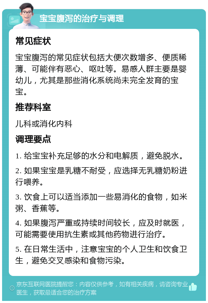 宝宝腹泻的治疗与调理 常见症状 宝宝腹泻的常见症状包括大便次数增多、便质稀薄、可能伴有恶心、呕吐等。易感人群主要是婴幼儿，尤其是那些消化系统尚未完全发育的宝宝。 推荐科室 儿科或消化内科 调理要点 1. 给宝宝补充足够的水分和电解质，避免脱水。 2. 如果宝宝是乳糖不耐受，应选择无乳糖奶粉进行喂养。 3. 饮食上可以适当添加一些易消化的食物，如米粥、香蕉等。 4. 如果腹泻严重或持续时间较长，应及时就医，可能需要使用抗生素或其他药物进行治疗。 5. 在日常生活中，注意宝宝的个人卫生和饮食卫生，避免交叉感染和食物污染。