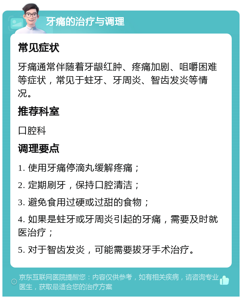 牙痛的治疗与调理 常见症状 牙痛通常伴随着牙龈红肿、疼痛加剧、咀嚼困难等症状，常见于蛀牙、牙周炎、智齿发炎等情况。 推荐科室 口腔科 调理要点 1. 使用牙痛停滴丸缓解疼痛； 2. 定期刷牙，保持口腔清洁； 3. 避免食用过硬或过甜的食物； 4. 如果是蛀牙或牙周炎引起的牙痛，需要及时就医治疗； 5. 对于智齿发炎，可能需要拔牙手术治疗。