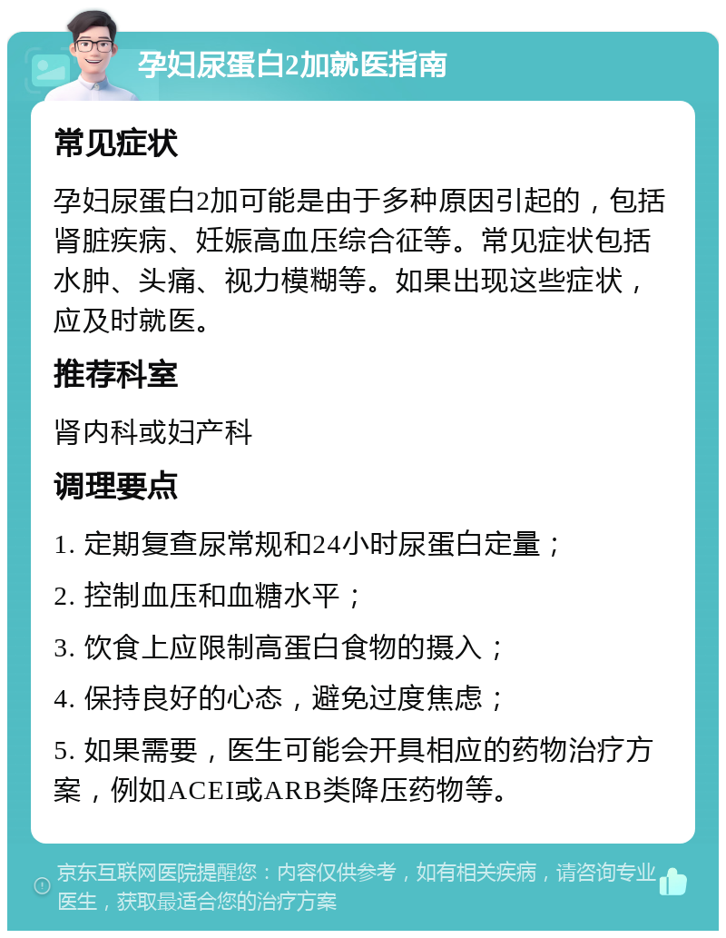 孕妇尿蛋白2加就医指南 常见症状 孕妇尿蛋白2加可能是由于多种原因引起的，包括肾脏疾病、妊娠高血压综合征等。常见症状包括水肿、头痛、视力模糊等。如果出现这些症状，应及时就医。 推荐科室 肾内科或妇产科 调理要点 1. 定期复查尿常规和24小时尿蛋白定量； 2. 控制血压和血糖水平； 3. 饮食上应限制高蛋白食物的摄入； 4. 保持良好的心态，避免过度焦虑； 5. 如果需要，医生可能会开具相应的药物治疗方案，例如ACEI或ARB类降压药物等。