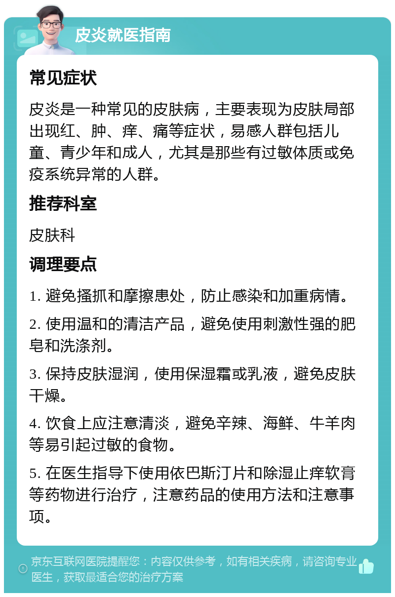 皮炎就医指南 常见症状 皮炎是一种常见的皮肤病，主要表现为皮肤局部出现红、肿、痒、痛等症状，易感人群包括儿童、青少年和成人，尤其是那些有过敏体质或免疫系统异常的人群。 推荐科室 皮肤科 调理要点 1. 避免搔抓和摩擦患处，防止感染和加重病情。 2. 使用温和的清洁产品，避免使用刺激性强的肥皂和洗涤剂。 3. 保持皮肤湿润，使用保湿霜或乳液，避免皮肤干燥。 4. 饮食上应注意清淡，避免辛辣、海鲜、牛羊肉等易引起过敏的食物。 5. 在医生指导下使用依巴斯汀片和除湿止痒软膏等药物进行治疗，注意药品的使用方法和注意事项。