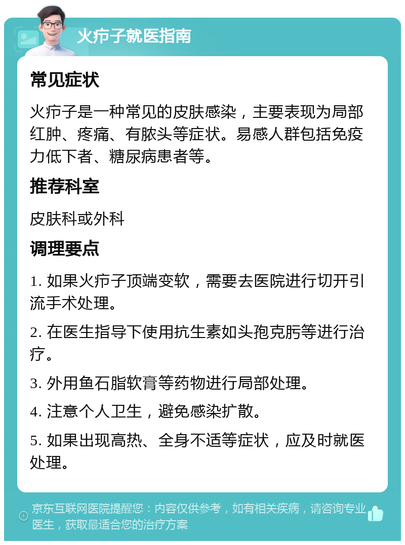 火疖子就医指南 常见症状 火疖子是一种常见的皮肤感染，主要表现为局部红肿、疼痛、有脓头等症状。易感人群包括免疫力低下者、糖尿病患者等。 推荐科室 皮肤科或外科 调理要点 1. 如果火疖子顶端变软，需要去医院进行切开引流手术处理。 2. 在医生指导下使用抗生素如头孢克肟等进行治疗。 3. 外用鱼石脂软膏等药物进行局部处理。 4. 注意个人卫生，避免感染扩散。 5. 如果出现高热、全身不适等症状，应及时就医处理。