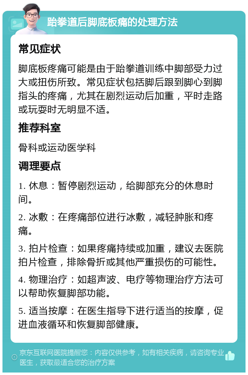 跆拳道后脚底板痛的处理方法 常见症状 脚底板疼痛可能是由于跆拳道训练中脚部受力过大或扭伤所致。常见症状包括脚后跟到脚心到脚指头的疼痛，尤其在剧烈运动后加重，平时走路或玩耍时无明显不适。 推荐科室 骨科或运动医学科 调理要点 1. 休息：暂停剧烈运动，给脚部充分的休息时间。 2. 冰敷：在疼痛部位进行冰敷，减轻肿胀和疼痛。 3. 拍片检查：如果疼痛持续或加重，建议去医院拍片检查，排除骨折或其他严重损伤的可能性。 4. 物理治疗：如超声波、电疗等物理治疗方法可以帮助恢复脚部功能。 5. 适当按摩：在医生指导下进行适当的按摩，促进血液循环和恢复脚部健康。