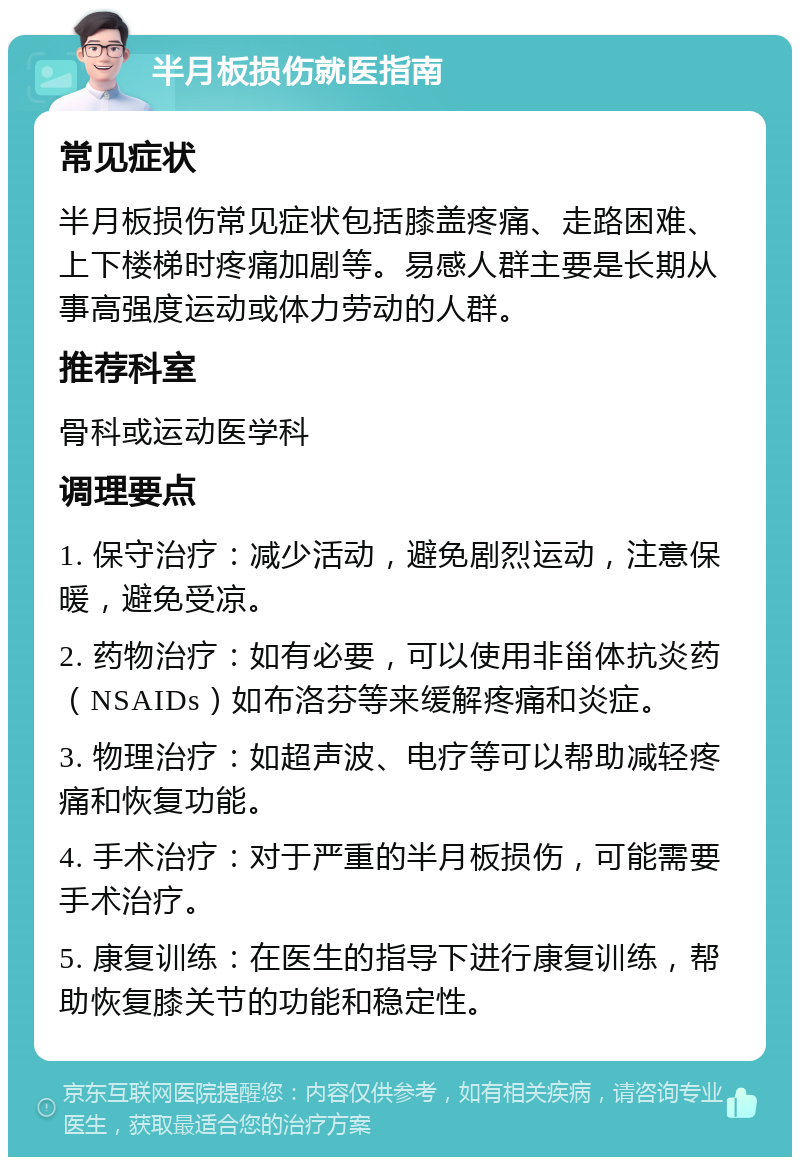 半月板损伤就医指南 常见症状 半月板损伤常见症状包括膝盖疼痛、走路困难、上下楼梯时疼痛加剧等。易感人群主要是长期从事高强度运动或体力劳动的人群。 推荐科室 骨科或运动医学科 调理要点 1. 保守治疗：减少活动，避免剧烈运动，注意保暖，避免受凉。 2. 药物治疗：如有必要，可以使用非甾体抗炎药（NSAIDs）如布洛芬等来缓解疼痛和炎症。 3. 物理治疗：如超声波、电疗等可以帮助减轻疼痛和恢复功能。 4. 手术治疗：对于严重的半月板损伤，可能需要手术治疗。 5. 康复训练：在医生的指导下进行康复训练，帮助恢复膝关节的功能和稳定性。