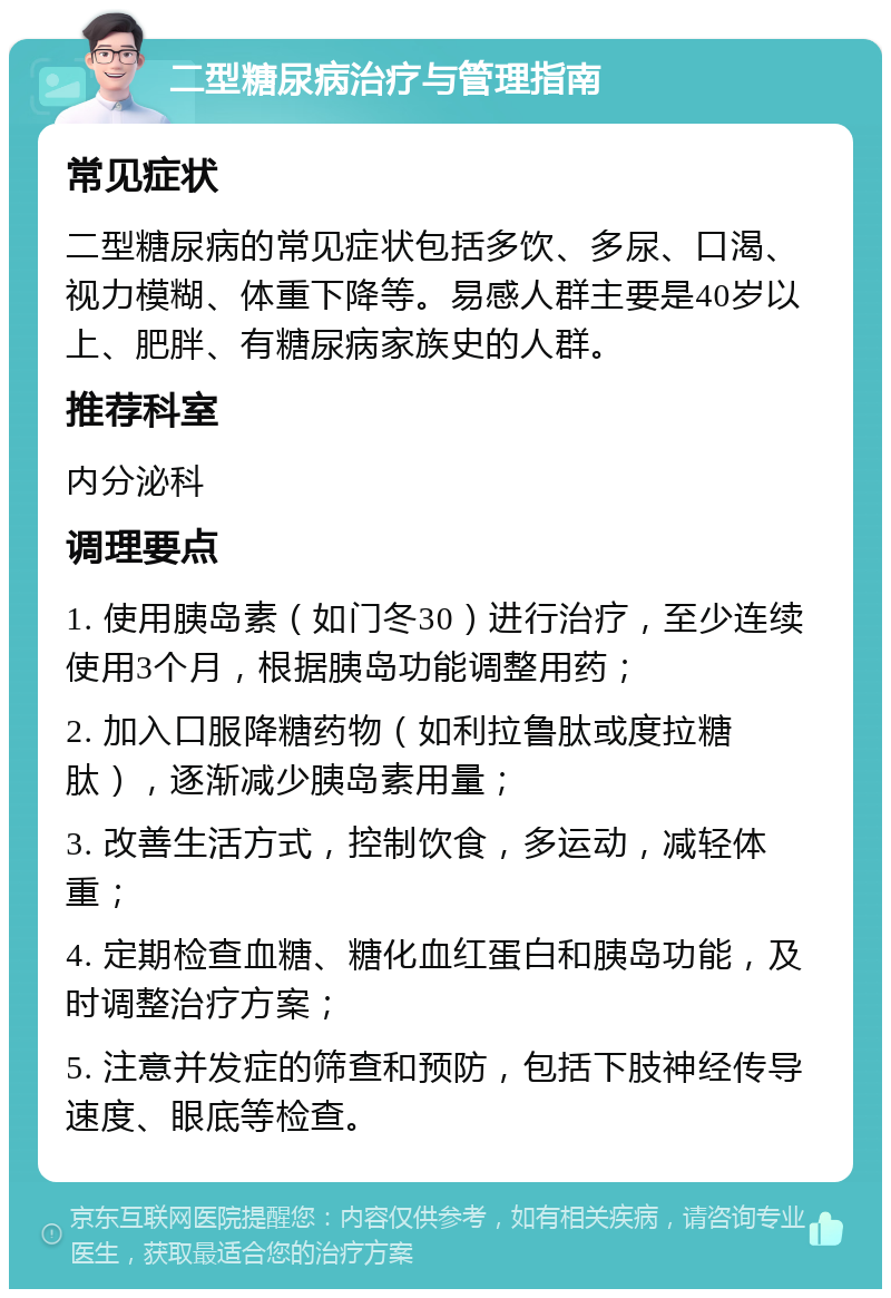 二型糖尿病治疗与管理指南 常见症状 二型糖尿病的常见症状包括多饮、多尿、口渴、视力模糊、体重下降等。易感人群主要是40岁以上、肥胖、有糖尿病家族史的人群。 推荐科室 内分泌科 调理要点 1. 使用胰岛素（如门冬30）进行治疗，至少连续使用3个月，根据胰岛功能调整用药； 2. 加入口服降糖药物（如利拉鲁肽或度拉糖肽），逐渐减少胰岛素用量； 3. 改善生活方式，控制饮食，多运动，减轻体重； 4. 定期检查血糖、糖化血红蛋白和胰岛功能，及时调整治疗方案； 5. 注意并发症的筛查和预防，包括下肢神经传导速度、眼底等检查。