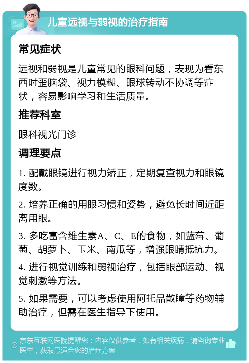 儿童远视与弱视的治疗指南 常见症状 远视和弱视是儿童常见的眼科问题，表现为看东西时歪脑袋、视力模糊、眼球转动不协调等症状，容易影响学习和生活质量。 推荐科室 眼科视光门诊 调理要点 1. 配戴眼镜进行视力矫正，定期复查视力和眼镜度数。 2. 培养正确的用眼习惯和姿势，避免长时间近距离用眼。 3. 多吃富含维生素A、C、E的食物，如蓝莓、葡萄、胡萝卜、玉米、南瓜等，增强眼睛抵抗力。 4. 进行视觉训练和弱视治疗，包括眼部运动、视觉刺激等方法。 5. 如果需要，可以考虑使用阿托品散瞳等药物辅助治疗，但需在医生指导下使用。