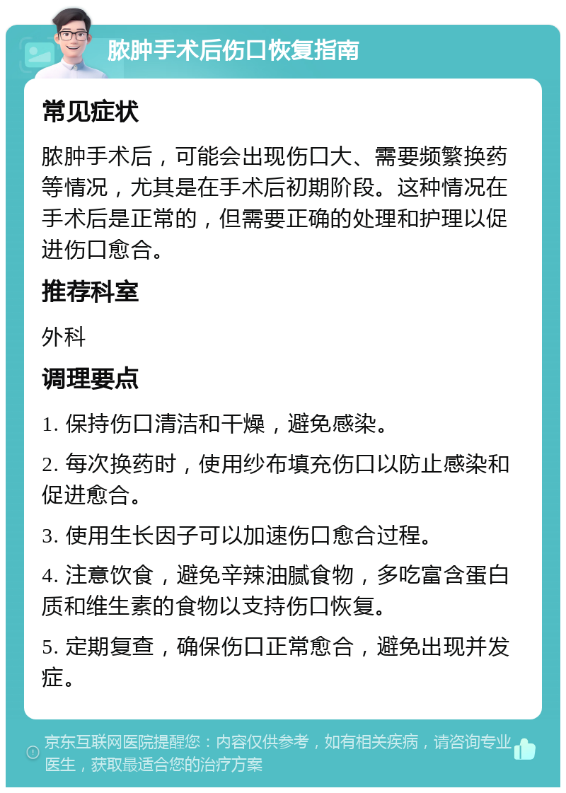 脓肿手术后伤口恢复指南 常见症状 脓肿手术后，可能会出现伤口大、需要频繁换药等情况，尤其是在手术后初期阶段。这种情况在手术后是正常的，但需要正确的处理和护理以促进伤口愈合。 推荐科室 外科 调理要点 1. 保持伤口清洁和干燥，避免感染。 2. 每次换药时，使用纱布填充伤口以防止感染和促进愈合。 3. 使用生长因子可以加速伤口愈合过程。 4. 注意饮食，避免辛辣油腻食物，多吃富含蛋白质和维生素的食物以支持伤口恢复。 5. 定期复查，确保伤口正常愈合，避免出现并发症。