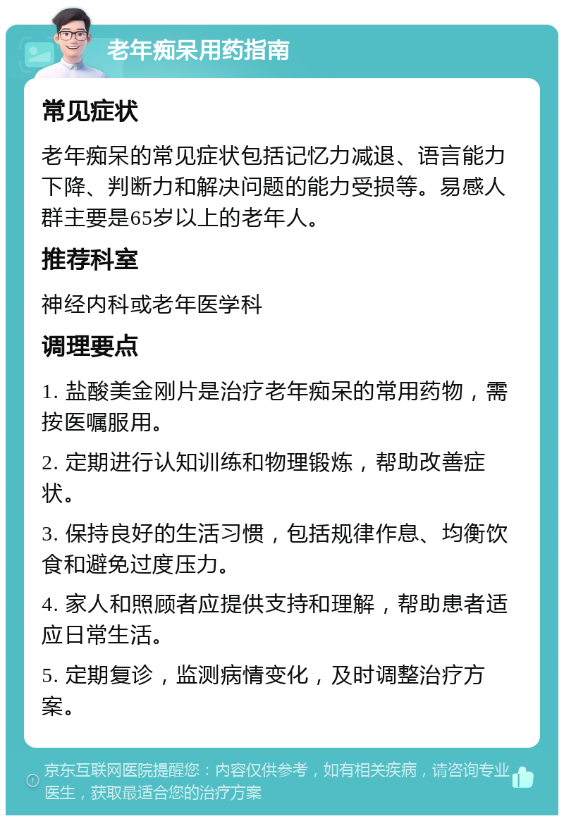 老年痴呆用药指南 常见症状 老年痴呆的常见症状包括记忆力减退、语言能力下降、判断力和解决问题的能力受损等。易感人群主要是65岁以上的老年人。 推荐科室 神经内科或老年医学科 调理要点 1. 盐酸美金刚片是治疗老年痴呆的常用药物，需按医嘱服用。 2. 定期进行认知训练和物理锻炼，帮助改善症状。 3. 保持良好的生活习惯，包括规律作息、均衡饮食和避免过度压力。 4. 家人和照顾者应提供支持和理解，帮助患者适应日常生活。 5. 定期复诊，监测病情变化，及时调整治疗方案。