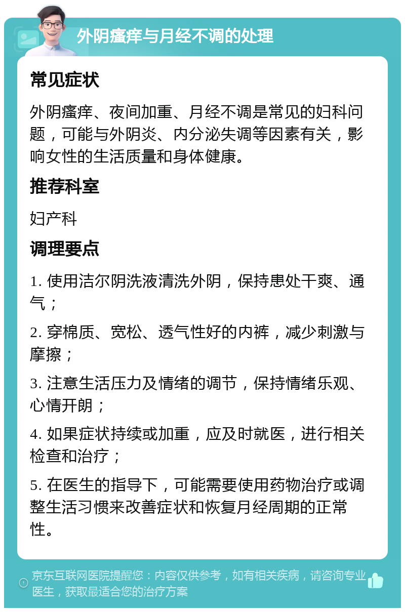 外阴瘙痒与月经不调的处理 常见症状 外阴瘙痒、夜间加重、月经不调是常见的妇科问题，可能与外阴炎、内分泌失调等因素有关，影响女性的生活质量和身体健康。 推荐科室 妇产科 调理要点 1. 使用洁尔阴洗液清洗外阴，保持患处干爽、通气； 2. 穿棉质、宽松、透气性好的内裤，减少刺激与摩擦； 3. 注意生活压力及情绪的调节，保持情绪乐观、心情开朗； 4. 如果症状持续或加重，应及时就医，进行相关检查和治疗； 5. 在医生的指导下，可能需要使用药物治疗或调整生活习惯来改善症状和恢复月经周期的正常性。